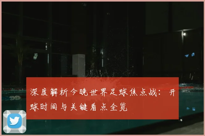 深度解析今晚世界足球焦点战:开球时间与关键看点全览