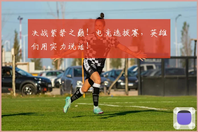 决战紫禁之巅！电竞选拔赛，英雄们用实力说话！