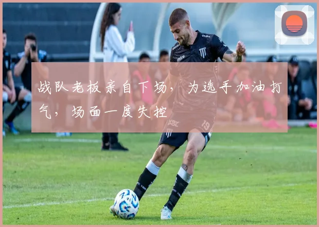 战队老板亲自下场，为选手加油打气，场面一度失控