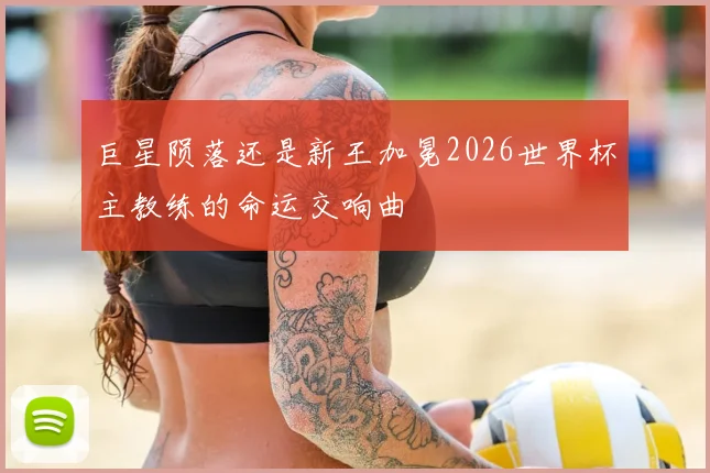 巨星陨落还是新王加冕2026世界杯主教练的命运交响曲