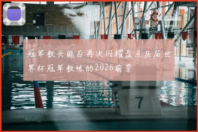 冠军教头能否再次闪耀盘点历届世界杯冠军教练的2026前景