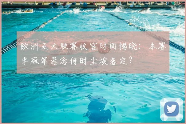 欧洲五大联赛收官时间揭晓：本赛季冠军悬念何时尘埃落定？