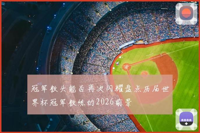 冠军教头能否再次闪耀盘点历届世界杯冠军教练的2026前景