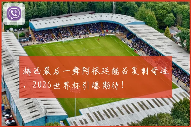梅西最后一舞阿根廷能否复制奇迹，2026世界杯引爆期待！