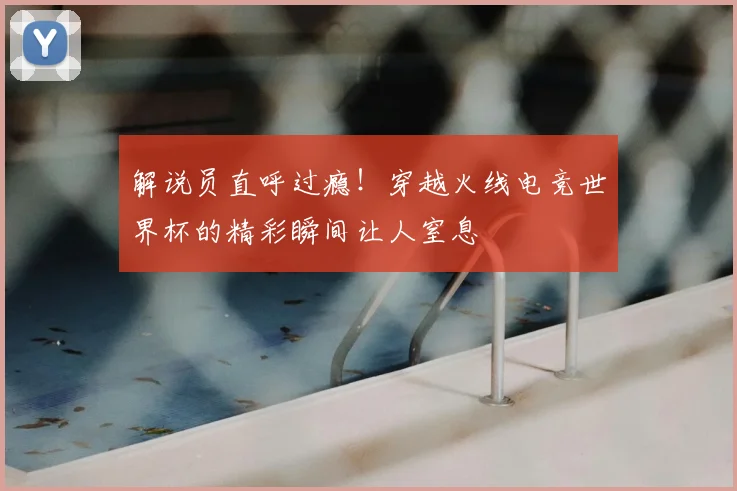 解说员直呼过瘾！穿越火线电竞世界杯的精彩瞬间让人窒息